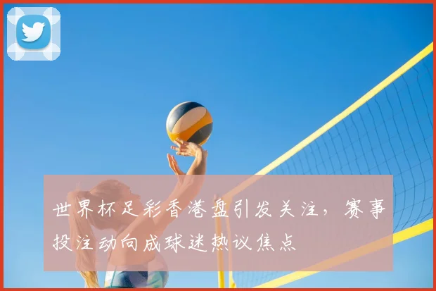 世界杯足彩香港盘引发关注,赛事投注动向成球迷热议焦点