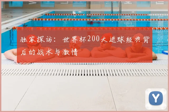 独家探访:世界杯200大进球经典背后的战术与激情