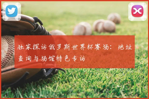 独家探访俄罗斯世界杯赛场:地址查询与场馆特色专访