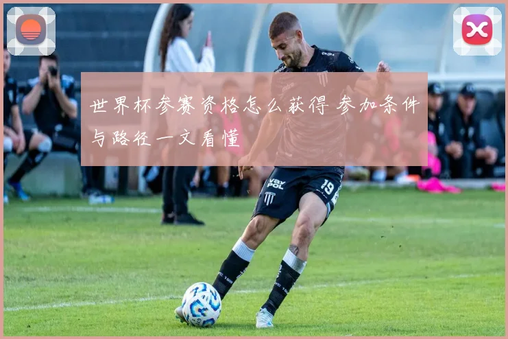世界杯参赛资格怎么获得 参加条件与路径一文看懂