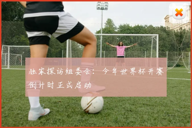 独家探访组委会:今年世界杯开赛倒计时正式启动