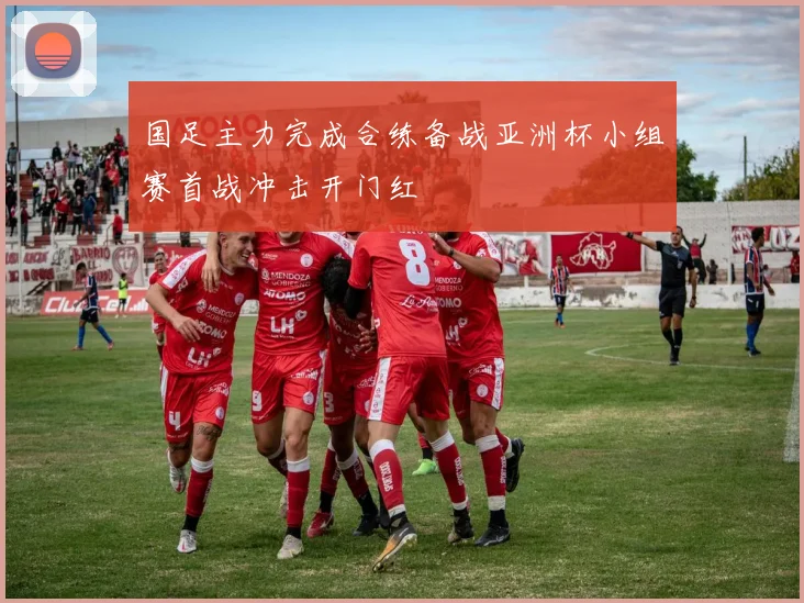 国足主力完成合练备战亚洲杯小组赛首战冲击开门红