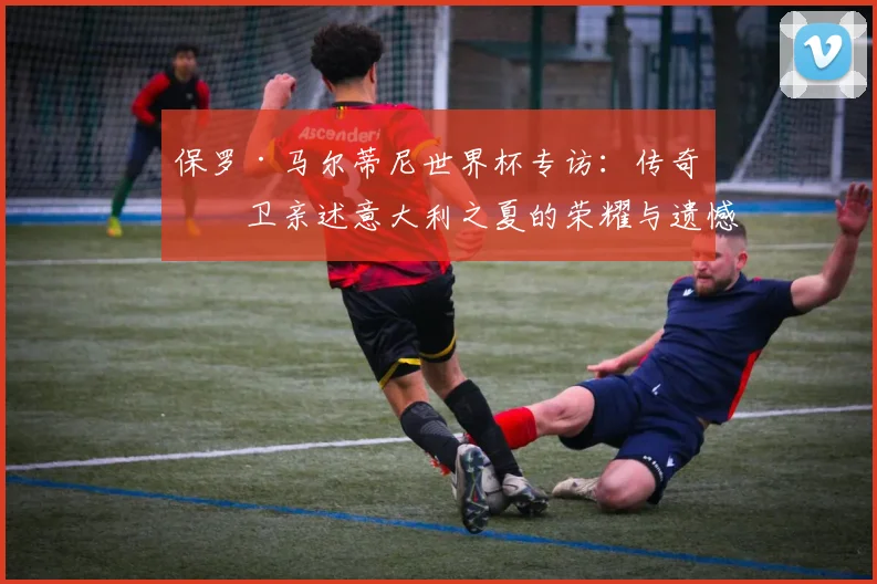 保罗·马尔蒂尼世界杯专访：传奇后卫亲述意大利之夏的荣耀与遗憾