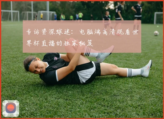 专访资深球迷:电脑端高清观看世界杯直播的独家秘笈