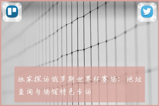 独家探访俄罗斯世界杯赛场:地址查询与场馆特色专访