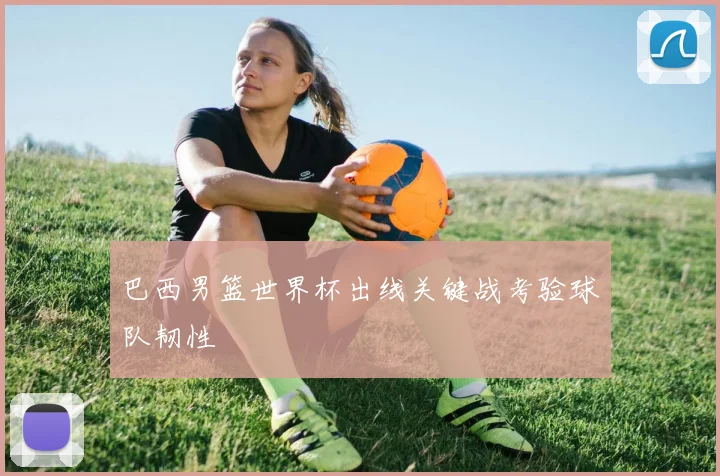 巴西男篮世界杯出线关键战考验球队韧性