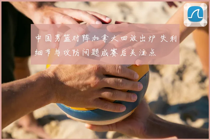 中国男篮对阵加拿大回放出炉 失利细节与攻防问题成赛后关注点
