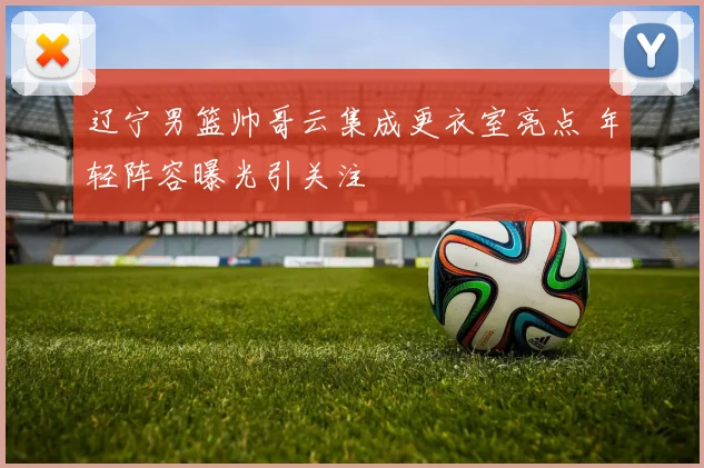 辽宁男篮帅哥云集成更衣室亮点 年轻阵容曝光引关注