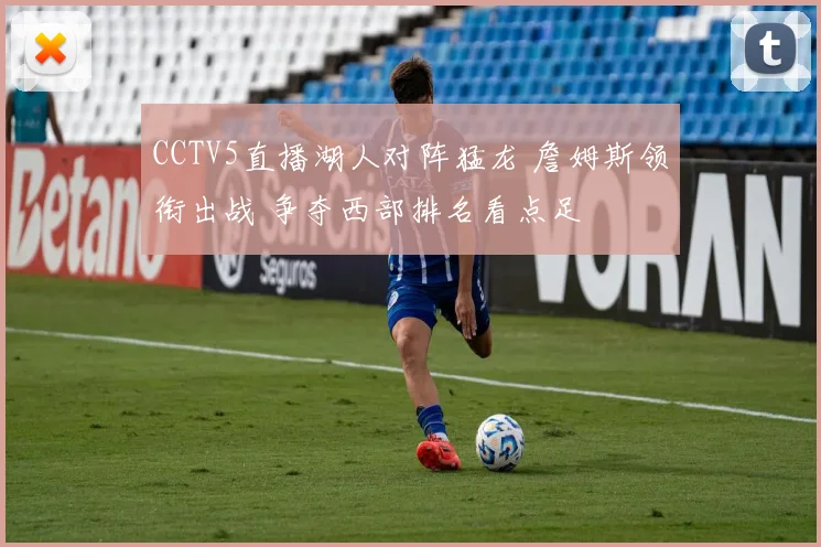 CCTV5直播湖人对阵猛龙 詹姆斯领衔出战 争夺西部排名看点足