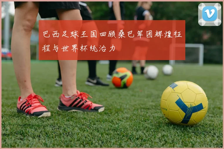 巴西足球王国回顾桑巴军团辉煌征程与世界杯统治力