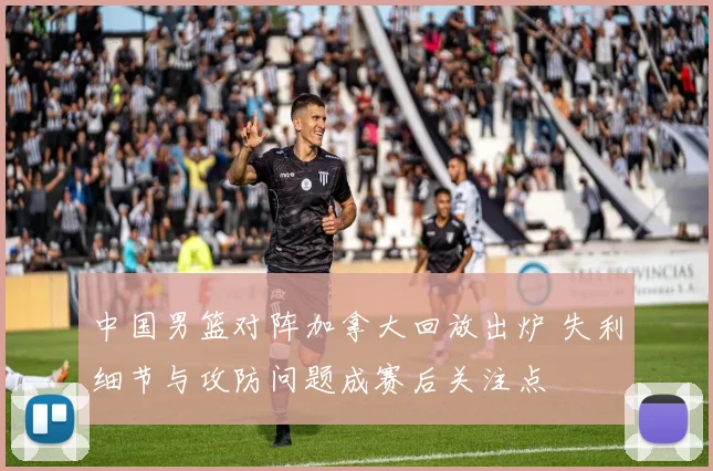 中国男篮对阵加拿大回放出炉 失利细节与攻防问题成赛后关注点