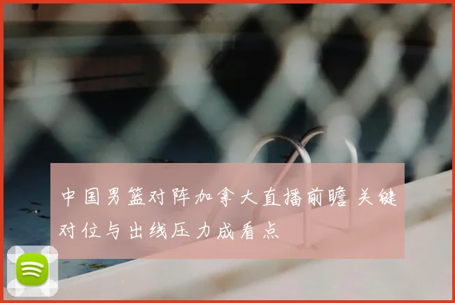 中国男篮对阵加拿大直播前瞻 关键对位与出线压力成看点