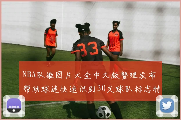 NBA队徽图片大全中文版整理发布 帮助球迷快速识别30支球队标志特点