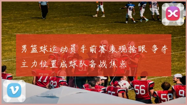 男篮球运动员季前赛表现抢眼 争夺主力位置成球队备战焦点