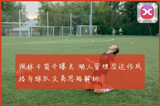佩林卡简介曝光 湖人管理层运作风格与球队交易思路解析