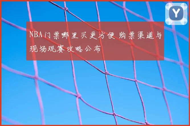 NBA门票哪里买更方便 购票渠道与现场观赛攻略公布