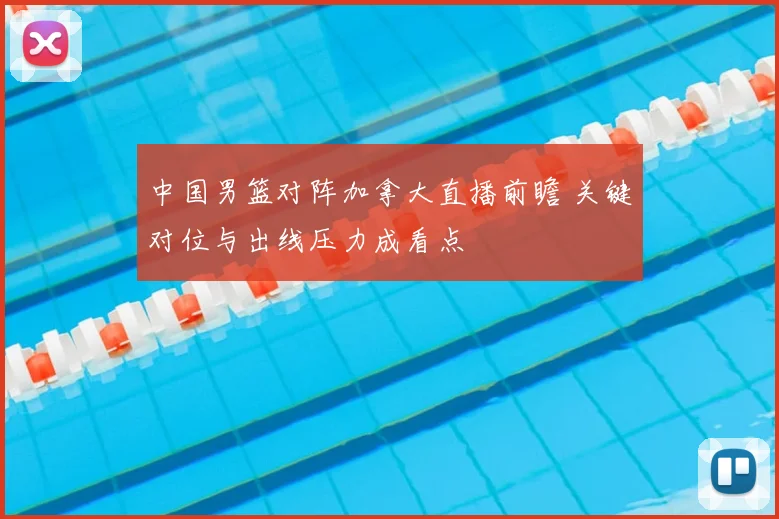 中国男篮对阵加拿大直播前瞻 关键对位与出线压力成看点