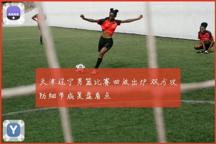 天津辽宁男篮比赛回放出炉 双方攻防细节成复盘看点