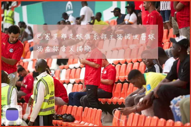 巴塞罗那足球俱乐部主场诺坎普球场名称含义揭晓