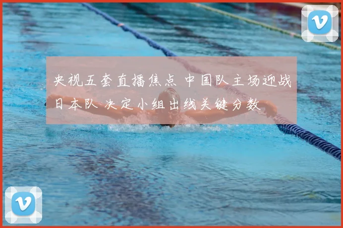央视五套直播焦点 中国队主场迎战日本队 决定小组出线关键分数