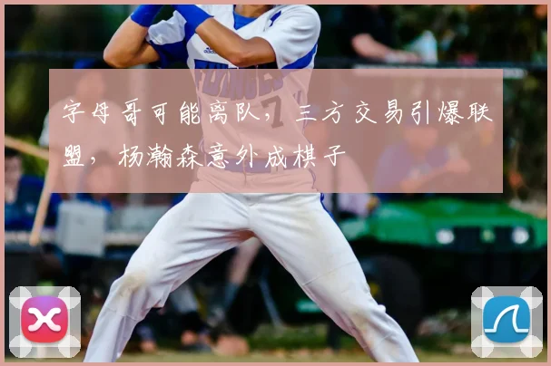 字母哥可能离队,三方交易引爆联盟,杨瀚森意外成棋子