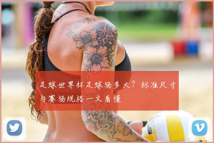 足球世界杯足球场多大？标准尺寸与赛场规格一文看懂