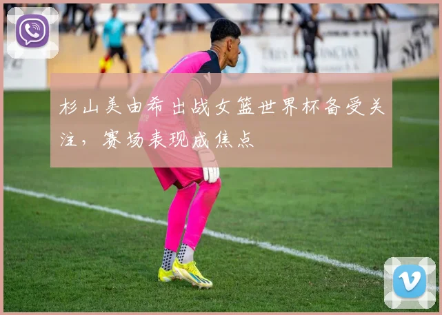 杉山美由希出战女篮世界杯备受关注,赛场表现成焦点