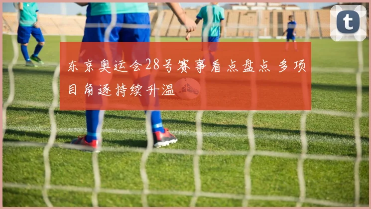 东京奥运会28号赛事看点盘点 多项目角逐持续升温