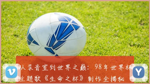 从录音室到世界之巅：98年世界杯主题歌《生命之杯》制作全揭秘