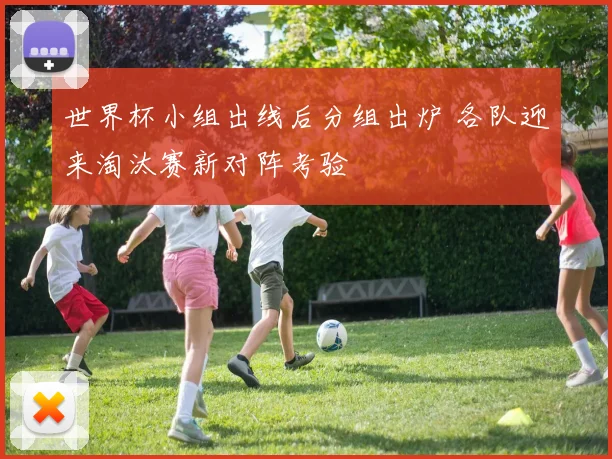 世界杯小组出线后分组出炉 各队迎来淘汰赛新对阵考验