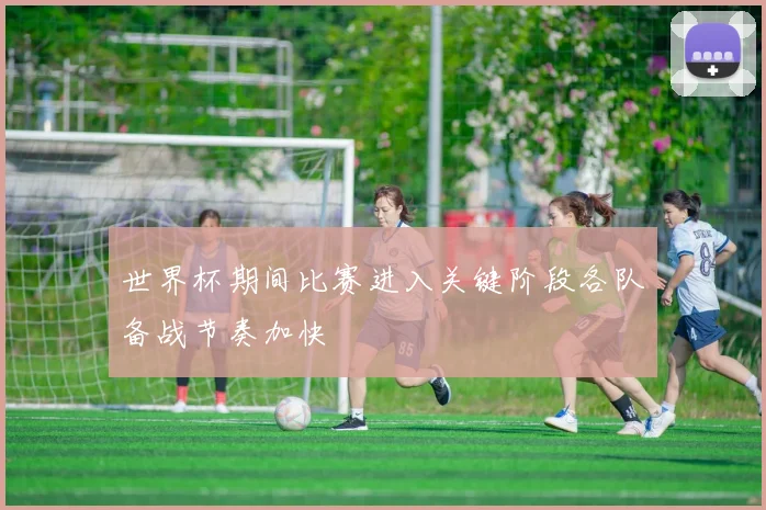 世界杯期间比赛进入关键阶段各队备战节奏加快