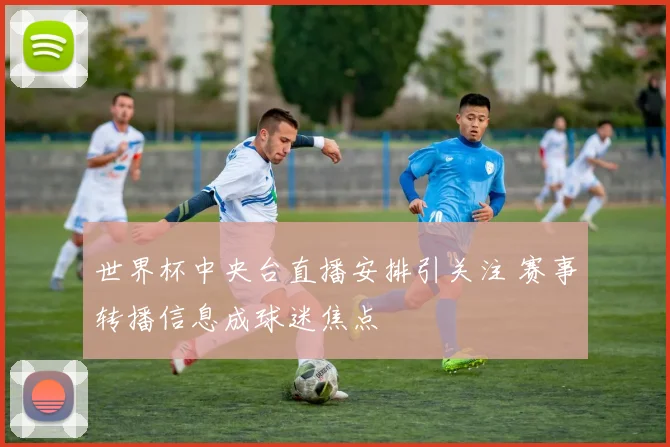 世界杯中央台直播安排引关注 赛事转播信息成球迷焦点