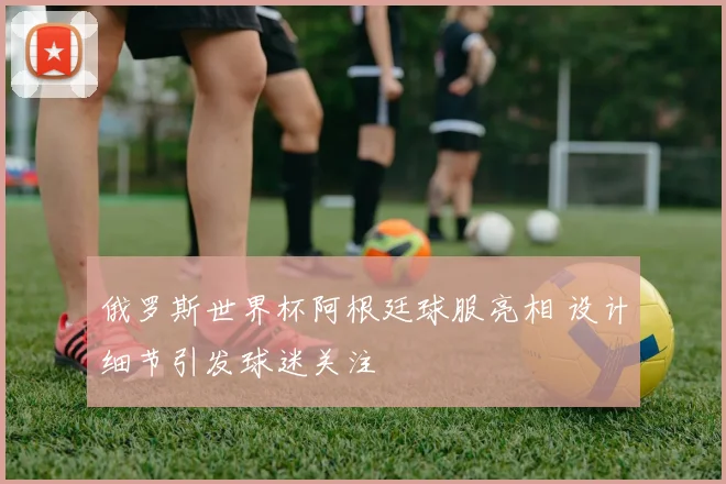 俄罗斯世界杯阿根廷球服亮相 设计细节引发球迷关注