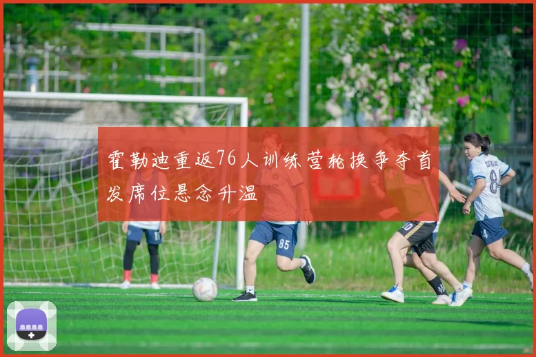 霍勒迪重返76人训练营轮换争夺首发席位悬念升温