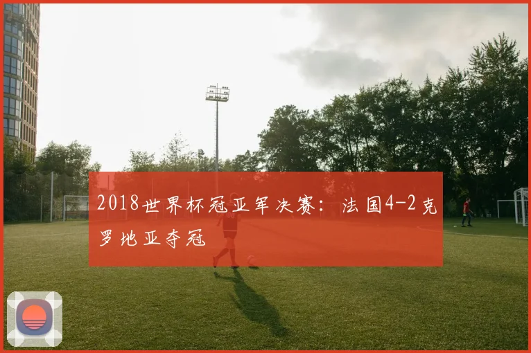 2018世界杯冠亚军决赛：法国4-2克罗地亚夺冠