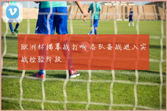 欧洲杯揭幕战打响 各队备战进入实战检验阶段