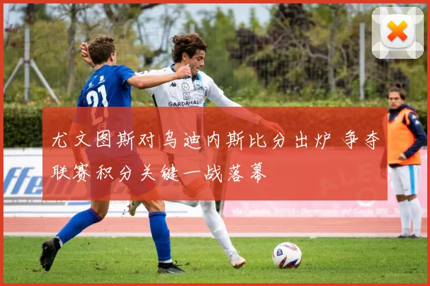尤文图斯对乌迪内斯比分出炉 争夺联赛积分关键一战落幕
