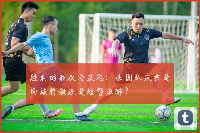 胜利的狂欢与反思：法国队庆典是民族骄傲还是短暂麻醉？
